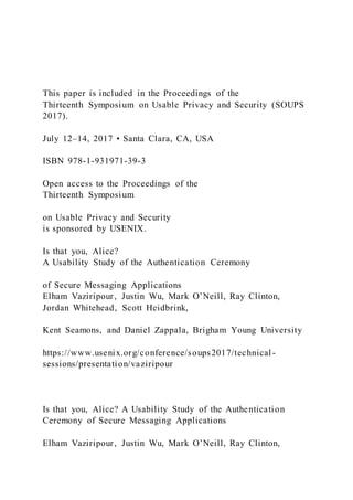This paper is included in the Proceedings of the
Thirteenth Symposium on Usable Privacy and Security (SOUPS
2017).
July 12–14, 2017 • Santa Clara, CA, USA
ISBN 978-1-931971-39-3
Open access to the Proceedings of the
Thirteenth Symposium
on Usable Privacy and Security
is sponsored by USENIX.
Is that you, Alice?
A Usability Study of the Authentication Ceremony
of Secure Messaging Applications
Elham Vaziripour, Justin Wu, Mark O’Neill, Ray Clinton,
Jordan Whitehead, Scott Heidbrink,
Kent Seamons, and Daniel Zappala, Brigham Young University
https://www.usenix.org/conference/soups2017/technical -
sessions/presentation/vaziripour
Is that you, Alice? A Usability Study of the Authentication
Ceremony of Secure Messaging Applications
Elham Vaziripour, Justin Wu, Mark O’Neill, Ray Clinton,
 