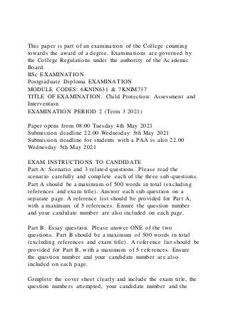This paper is part of an examination of the College counting
towards the award of a degree. Examinations are governed by
the College Regulations under the authority of the Academic
Board.
BSc EXAMINATION
Postgraduate Diploma EXAMINATION
MODULE CODES: 6KNIN631 & 7KNIM737
TITLE OF EXAMINATION: Child Protection: Assessment and
Intervention
EXAMINATION PERIOD 2 (Term 3 2021)
Paper opens from 08.00 Tuesday 4th May 2021
Submission deadline 22.00 Wednesday 5th May 2021
Submission deadline for students with a PAA is also 22.00
Wednesday 5th May 2021
EXAM INSTRUCTIONS TO CANDIDATE
Part A: Scenario and 3 related questions. Please read the
scenario carefully and complete each of the three sub-questions.
Part A should be a maximum of 500 words in total (excluding
references and exam title). Answer each sub-question on a
separate page. A reference list should be provided for Part A,
with a maximum of 5 references. Ensure the question number
and your candidate number are also included on each page.
Part B: Essay question. Please answer ONE of the two
questions. Part B should be a maximum of 500 words in total
(excluding references and exam title). A reference list should be
provided for Part B, with a maximum of 5 references. Ensure
the question number and your candidate number are also
included on each page.
Complete the cover sheet clearly and include the exam title, the
question numbers attempted, your candidate number and the
 