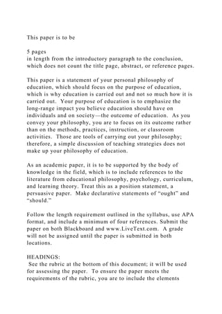 This paper is to be
5 pages
in length from the introductory paragraph to the conclusion,
which does not count the title page, abstract, or reference pages.
This paper is a statement of your personal philosophy of
education, which should focus on the purpose of education,
which is why education is carried out and not so much how it is
carried out. Your purpose of education is to emphasize the
long-range impact you believe education should have on
individuals and on society—the outcome of education. As you
convey your philosophy, you are to focus on its outcome rather
than on the methods, practices, instruction, or classroom
activities. Those are tools of carrying out your philosophy;
therefore, a simple discussion of teaching strategies does not
make up your philosophy of education.
As an academic paper, it is to be supported by the body of
knowledge in the field, which is to include references to the
literature from educational philosophy, psychology, curriculum,
and learning theory. Treat this as a position statement, a
persuasive paper. Make declarative statements of “ought” and
“should.”
Follow the length requirement outlined in the syllabus, use APA
format, and include a minimum of four references. Submit the
paper on both Blackboard and www.LiveText.com. A grade
will not be assigned until the paper is submitted in both
locations.
HEADINGS:
See the rubric at the bottom of this document; it will be used
for assessing the paper. To ensure the paper meets the
requirements of the rubric, you are to include the elements
 