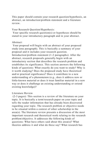 This paper should contain your research question/hypothesis, an
abstract, an introduction/problem statement and a literature
review.
Your Research Question/Hypothesis:
Your specific research question(s) or hypotheses should be
stated in your introductory paragraph and in your abstract.
Abstract:
Your proposal will begin with an abstract of your proposed
study (one paragraph). This is basically a summary of your
proposal and it includes your research question.
Introduction/problem statement (1-2 paragraphs): After the
abstract, research proposals generally begin with an
introductory section that describes the research problem and
establishes its significance. This section answers the following
kinds of questions: What exactly do you want to study? Why is
it worth studying? Does the proposed study have theoretical
and/or practical significance? Does it contribute to a new
understanding of a phenomenon (e.g., does it address new or
little-known material or does it treat familiar material in a new
way or does it challenge an existing understanding or extend
existing knowledge)?
Literature Review
(2-3 pages): This section is a review of the literature on your
topic. It is basically a term/research paper on your topic and
tells the reader information that has already been discovered
regarding your topic. The research problem or objective needs
to be situated within a context of other scholarship in the
area(s). The literature review presents a discussion of the most
important research and theoretical work relating to the research
problem/objective. It addresses the following kinds of
questions: What have others said about this area(s)? What
theories address it and what do these say? What research has
 