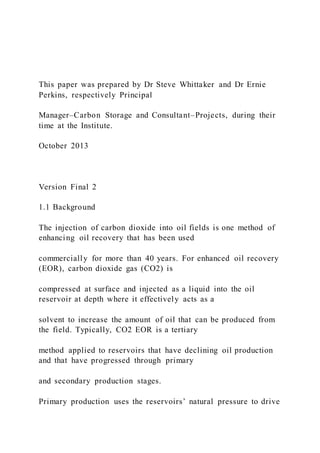 This paper was prepared by Dr Steve Whittaker and Dr Ernie
Perkins, respectively Principal
Manager–Carbon Storage and Consultant–Projects, during their
time at the Institute.
October 2013
Version Final 2
1.1 Background
The injection of carbon dioxide into oil fields is one method of
enhancing oil recovery that has been used
commercially for more than 40 years. For enhanced oil recovery
(EOR), carbon dioxide gas (CO2) is
compressed at surface and injected as a liquid into the oil
reservoir at depth where it effectively acts as a
solvent to increase the amount of oil that can be produced from
the field. Typically, CO2 EOR is a tertiary
method applied to reservoirs that have declining oil production
and that have progressed through primary
and secondary production stages.
Primary production uses the reservoirs’ natural pressure to drive
 