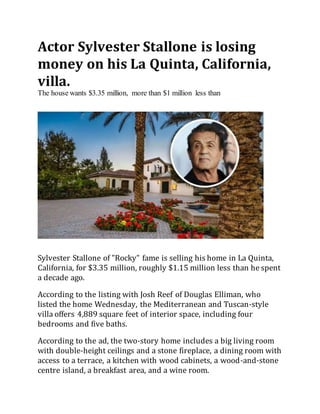 Actor Sylvester Stallone is losing
money on his La Quinta, California,
villa.
The house wants $3.35 million, more than $1 million less than
Sylvester Stallone of "Rocky" fame is selling his home in La Quinta,
California, for $3.35 million, roughly $1.15 million less than he spent
a decade ago.
According to the listing with Josh Reef of Douglas Elliman, who
listed the home Wednesday, the Mediterranean and Tuscan-style
villa offers 4,889 square feet of interior space, including four
bedrooms and five baths.
According to the ad, the two-story home includes a big living room
with double-height ceilings and a stone fireplace, a dining room with
access to a terrace, a kitchen with wood cabinets, a wood-and-stone
centre island, a breakfast area, and a wine room.
 