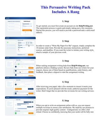 This Persuasive Writing Pack
Includes A Rang
1. Step
To get started, you must first create an account on site HelpWriting.net.
The registration process is quick and simple, taking just a few moments.
During this process, you will need to provide a password and a valid email
address.
2. Step
In order to create a "Write My Paper For Me" request, simply complete the
10-minute order form. Provide the necessary instructions, preferred
sources, and deadline. If you want the writer to imitate your writing style,
attach a sample of your previous work.
3. Step
When seeking assignment writing help from HelpWriting.net, our
platform utilizes a bidding system. Review bids from our writers for your
request, choose one of them based on qualifications, order history, and
feedback, then place a deposit to start the assignment writing.
4. Step
After receiving your paper, take a few moments to ensure it meets your
expectations. If you're pleased with the result, authorize payment for the
writer. Don't forget that we provide free revisions for our writing services.
5. Step
When you opt to write an assignment online with us, you can request
multiple revisions to ensure your satisfaction. We stand by our promise to
provide original, high-quality content - if plagiarized, we offer a full
refund. Choose us confidently, knowing that your needs will be fully met.
This Persuasive Writing Pack Includes A Rang This Persuasive Writing Pack Includes A Rang
 