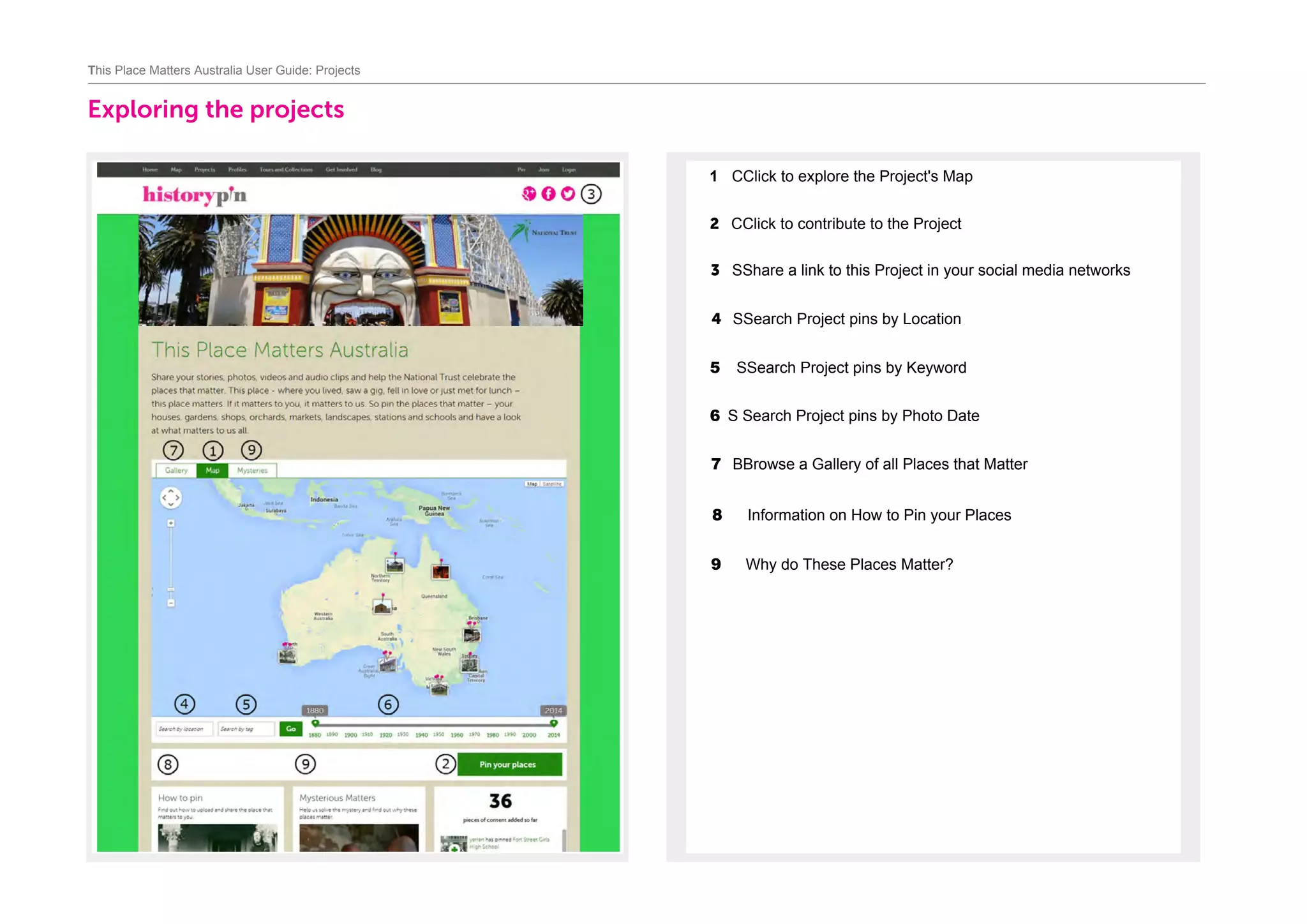 Exploring the projects		
1 CClick to explore the Project's Map	
2 CClick to contribute to the Project	
3 SShare a link to this Project in your social media networks	
4 SSearch Project pins by Location
This Place Matters Australia User Guide: Projects
5 SSearch Project pins by Keyword
6 S Search Project pins by Photo Date
7 BBrowse a Gallery of all Places that Matter
8 Information on How to Pin your Places
9 Why do These Places Matter?
 