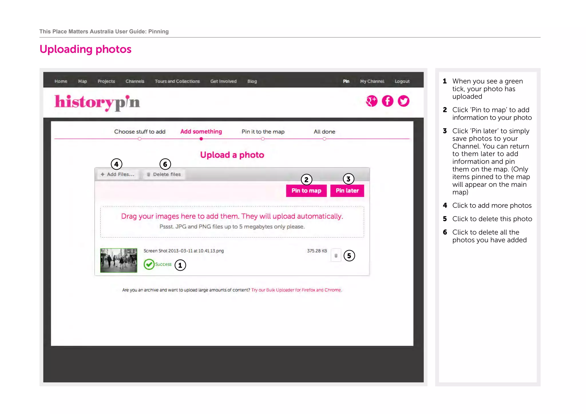 Uploading photos
1	 When you see a green
tick, your photo has
uploaded
2	 Click ‘Pin to map’ to add
information to your photo
3	 Click ‘Pin later‘ to simply
save photos to your
Channel. You can return
to them later to add
information and pin
them on the map. (Only
items pinned to the map
will appear on the main
map)
4	 Click to add more photos
5	 Click to delete this photo
6	 Click to delete all the
photos you have added
This Place Matters Australia User Guide: Pinning
1
2
4 6
5
3
 