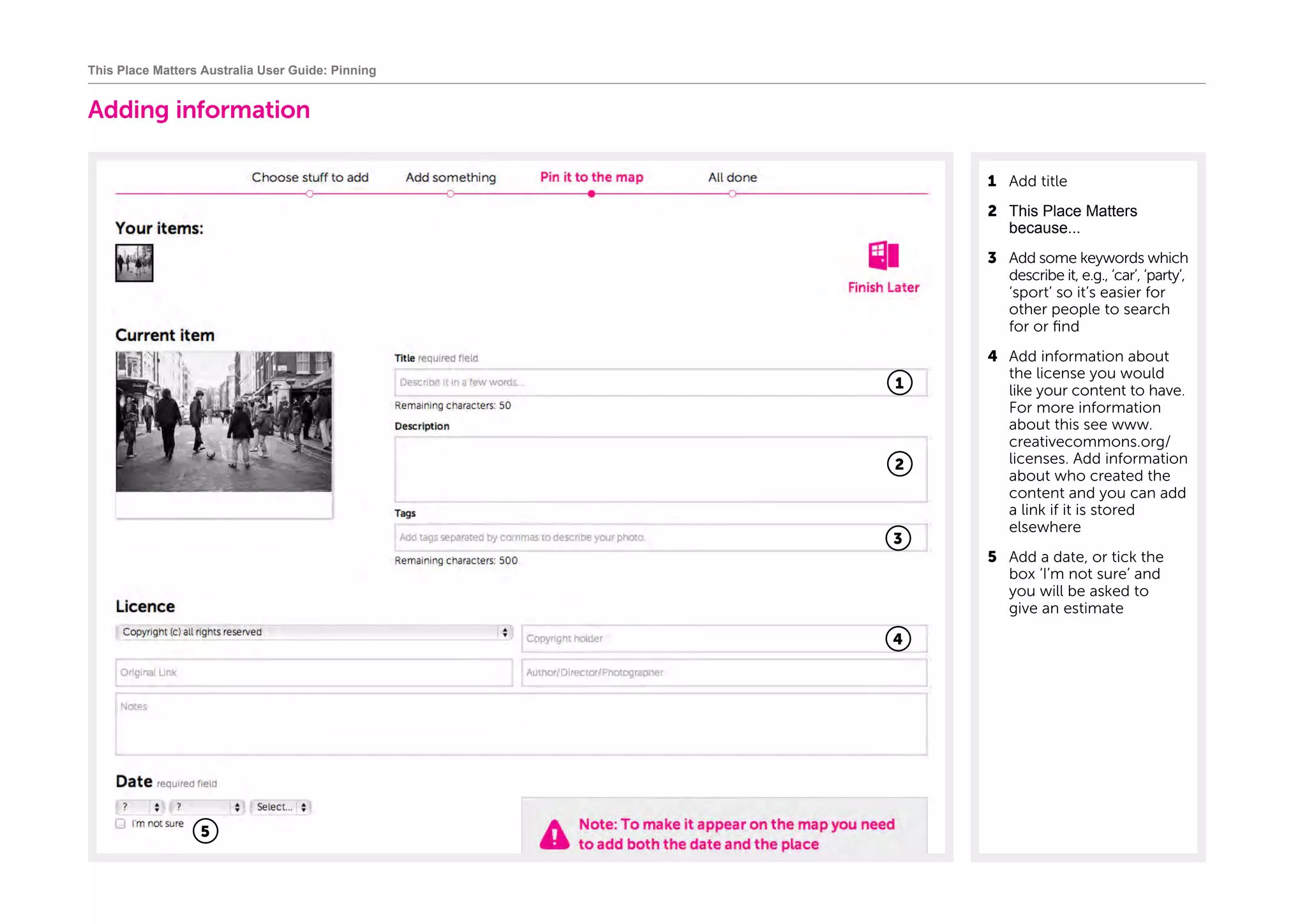 Adding information
1	 Add title	
2 This Place Matters
because...
3	 Add some keywords which
describe it, e.g., ‘car’, ‘party’,
‘sport’ so it’s easier for
other people to search
for or find
4	 Add information about
the license you would
like your content to have.
For more information
about this see www.
creativecommons.org/
licenses. Add information
about who created the
content and you can add
a link if it is stored
elsewhere
5	 Add a date, or tick the
box ‘I’m not sure’ and
you will be asked to
give an estimate
This Place Matters Australia User Guide: Pinning
1
3
4
2
5
 