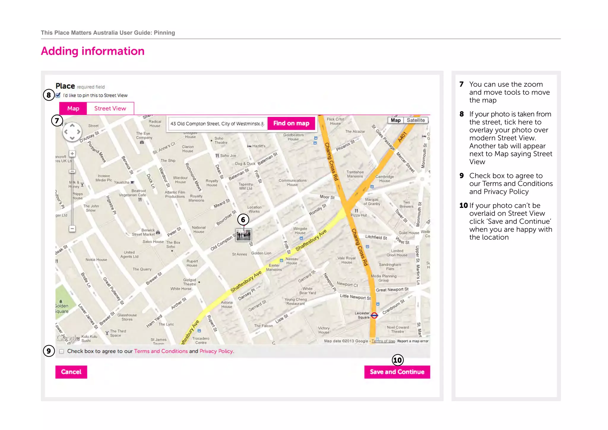 Adding information
7	 You can use the zoom
and move tools to move
the map
8	 If your photo is taken from
the street, tick here to
overlay your photo over
modern Street View.
Another tab will appear
next to Map saying Street
View
9	 Check box to agree to
our Terms and Conditions
and Privacy Policy
10	If your photo can’t be
overlaid on Street View
click ‘Save and Continue’
when you are happy with
the location
This Place Matters Australia User Guide: Pinning
8
7
6
9
10
 