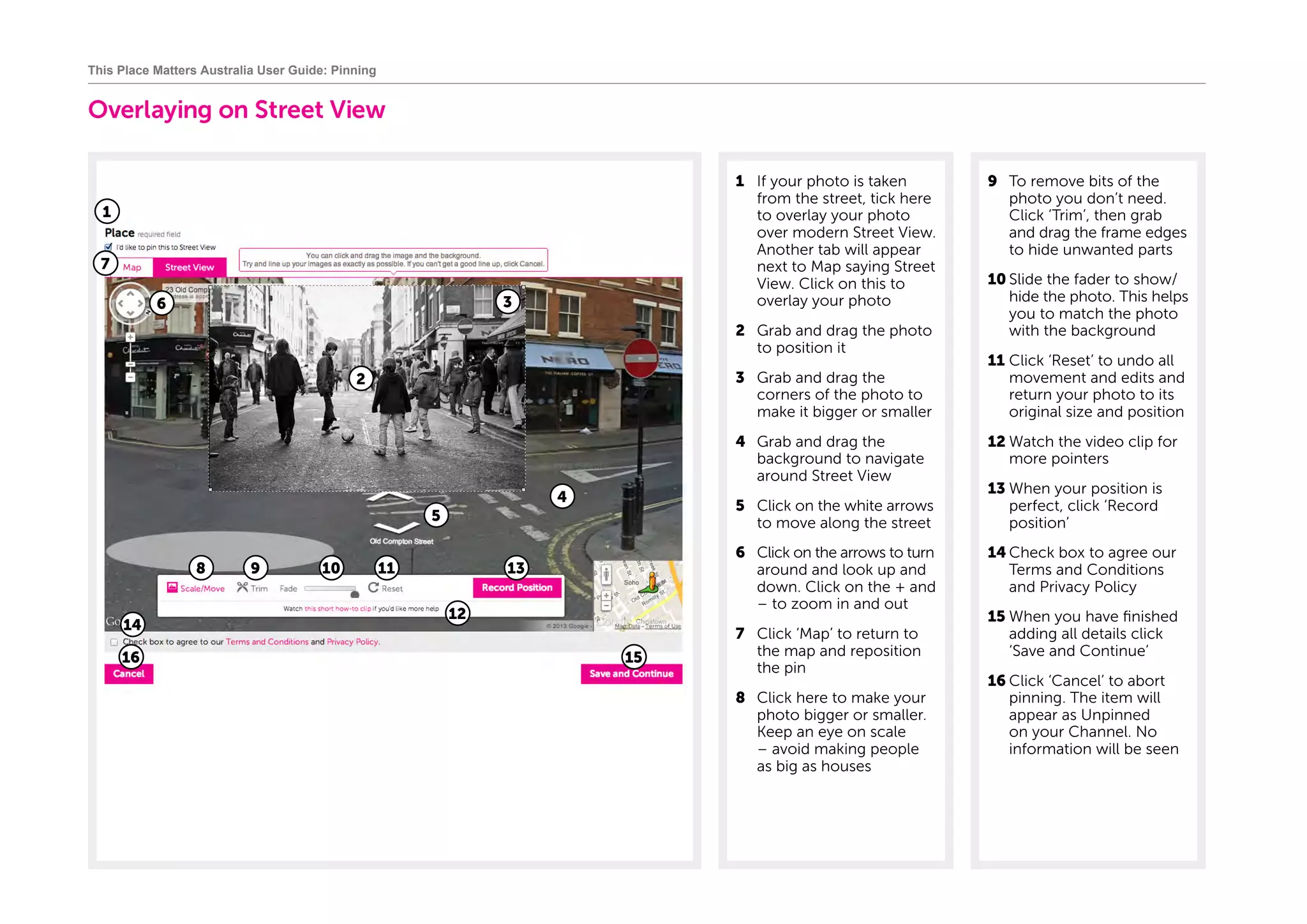Overlaying on Street View
1	 If your photo is taken
from the street, tick here
to overlay your photo
over modern Street View.
Another tab will appear
next to Map saying Street
View. Click on this to
overlay your photo
2	 Grab and drag the photo
to position it
3	 Grab and drag the
corners of the photo to
make it bigger or smaller
4	 Grab and drag the
background to navigate
around Street View
5	 Click on the white arrows
to move along the street
6	 Click on the arrows to turn
around and look up and
down. Click on the + and
– to zoom in and out
7	 Click ‘Map’ to return to
the map and reposition
the pin
8	 Click here to make your
photo bigger or smaller.
Keep an eye on scale
– avoid making people
as big as houses
9	 To remove bits of the
photo you don’t need.
Click ‘Trim’, then grab
and drag the frame edges
to hide unwanted parts
10	Slide the fader to show/
hide the photo. This helps
you to match the photo
with the background
11	Click ‘Reset’ to undo all
movement and edits and
return your photo to its
original size and position
12	Watch the video clip for
more pointers
13	When your position is
perfect, click ‘Record
position’
14	Check box to agree our
Terms and Conditions
and Privacy Policy
15	When you have finished
adding all details click
‘Save and Continue’
16	Click ‘Cancel’ to abort
pinning. The item will
appear as Unpinned
on your Channel. No
information will be seen
This Place Matters Australia User Guide: Pinning
1
3
5
4
6
8 9 10 11
7
1516
14
2
13
12
 