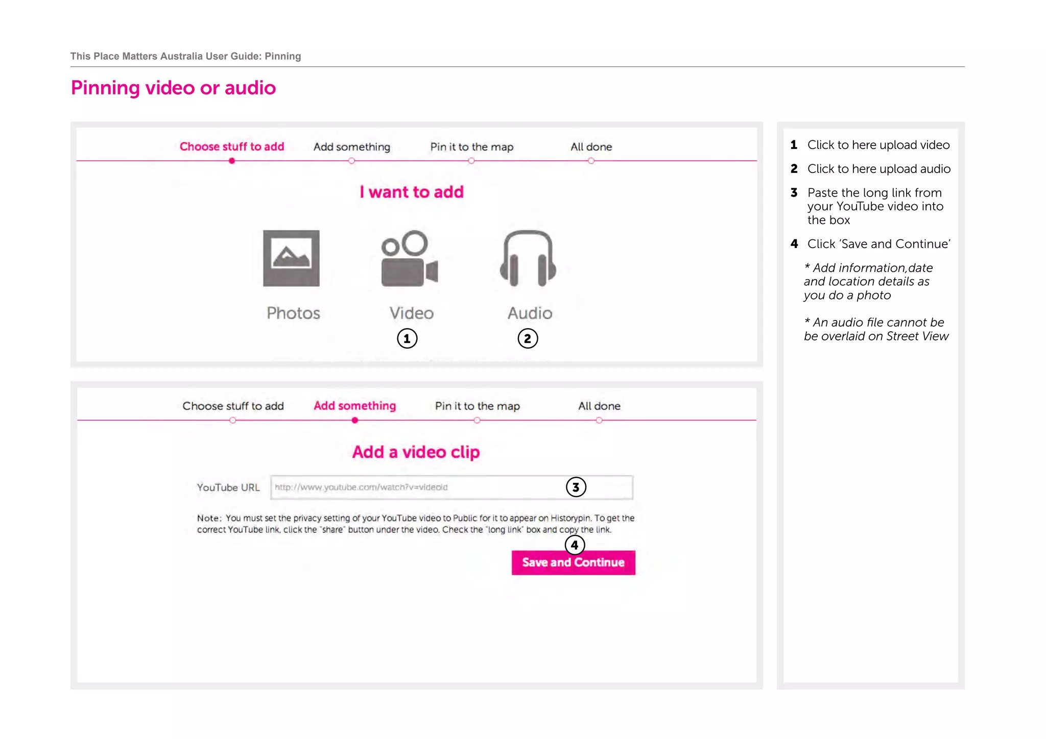 Pinning video or audio
1	 Click to here upload video
2	 Click to here upload audio
3	 Paste the long link from
your YouTube video into
the box
4	 Click ‘Save and Continue’
	* Add information,date
and location details as
you do a photo
	* An audio file cannot be
be overlaid on Street View
This Place Matters Australia User Guide: Pinning
3
1
4
2
 