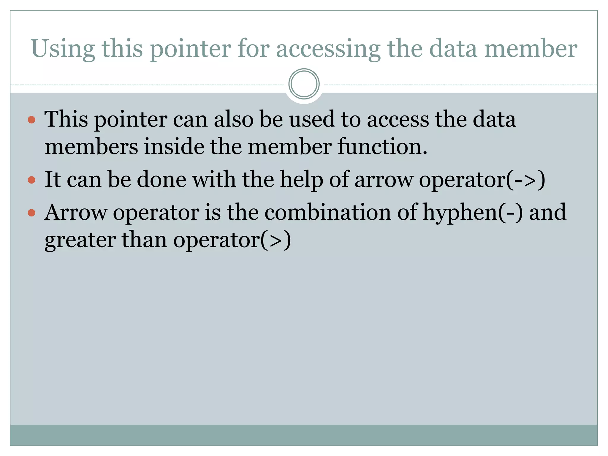 Using this pointer for accessing the data member
 This pointer can also be used to access the data
members inside the member function.
 It can be done with the help of arrow operator(->)
 Arrow operator is the combination of hyphen(-) and
greater than operator(>)
 