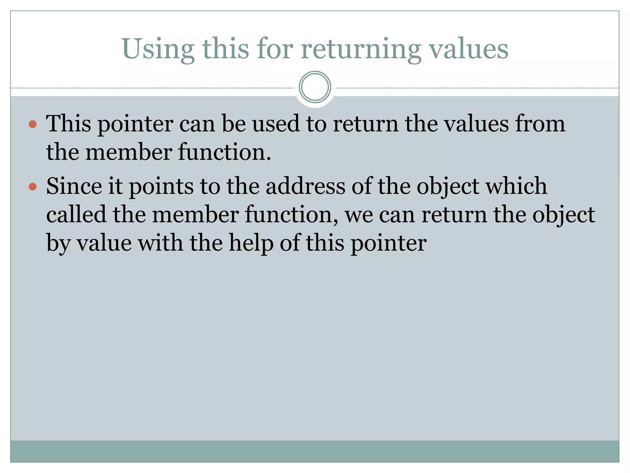 Using this for returning values
 This pointer can be used to return the values from
the member function.
 Since it points to the address of the object which
called the member function, we can return the object
by value with the help of this pointer
 