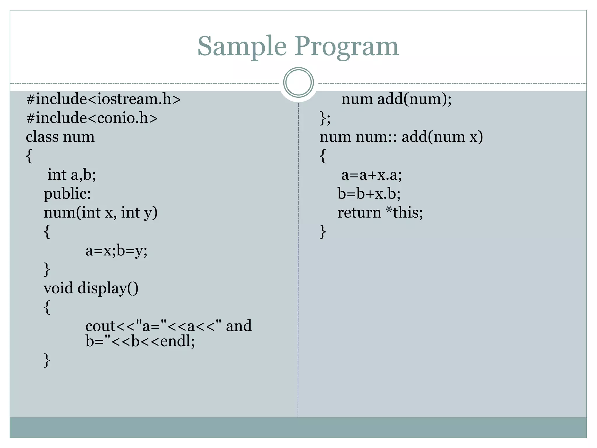 Sample Program
#include<iostream.h>
#include<conio.h>
class num
{
int a,b;
public:
num(int x, int y)
{
a=x;b=y;
}
void display()
{
cout<<"a="<<a<<" and
b="<<b<<endl;
}
num add(num);
};
num num:: add(num x)
{
a=a+x.a;
b=b+x.b;
return *this;
}
 
