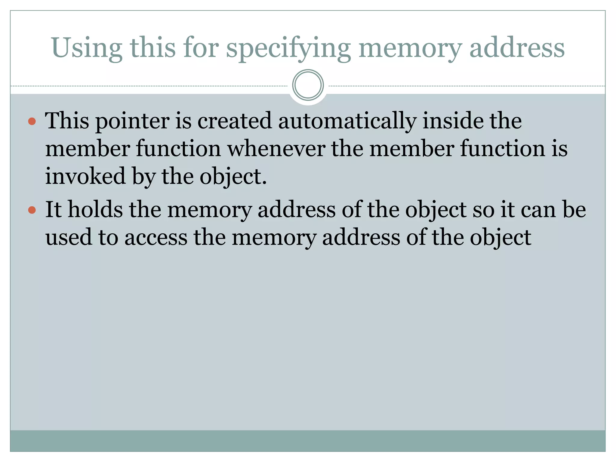 Using this for specifying memory address
 This pointer is created automatically inside the
member function whenever the member function is
invoked by the object.
 It holds the memory address of the object so it can be
used to access the memory address of the object
 