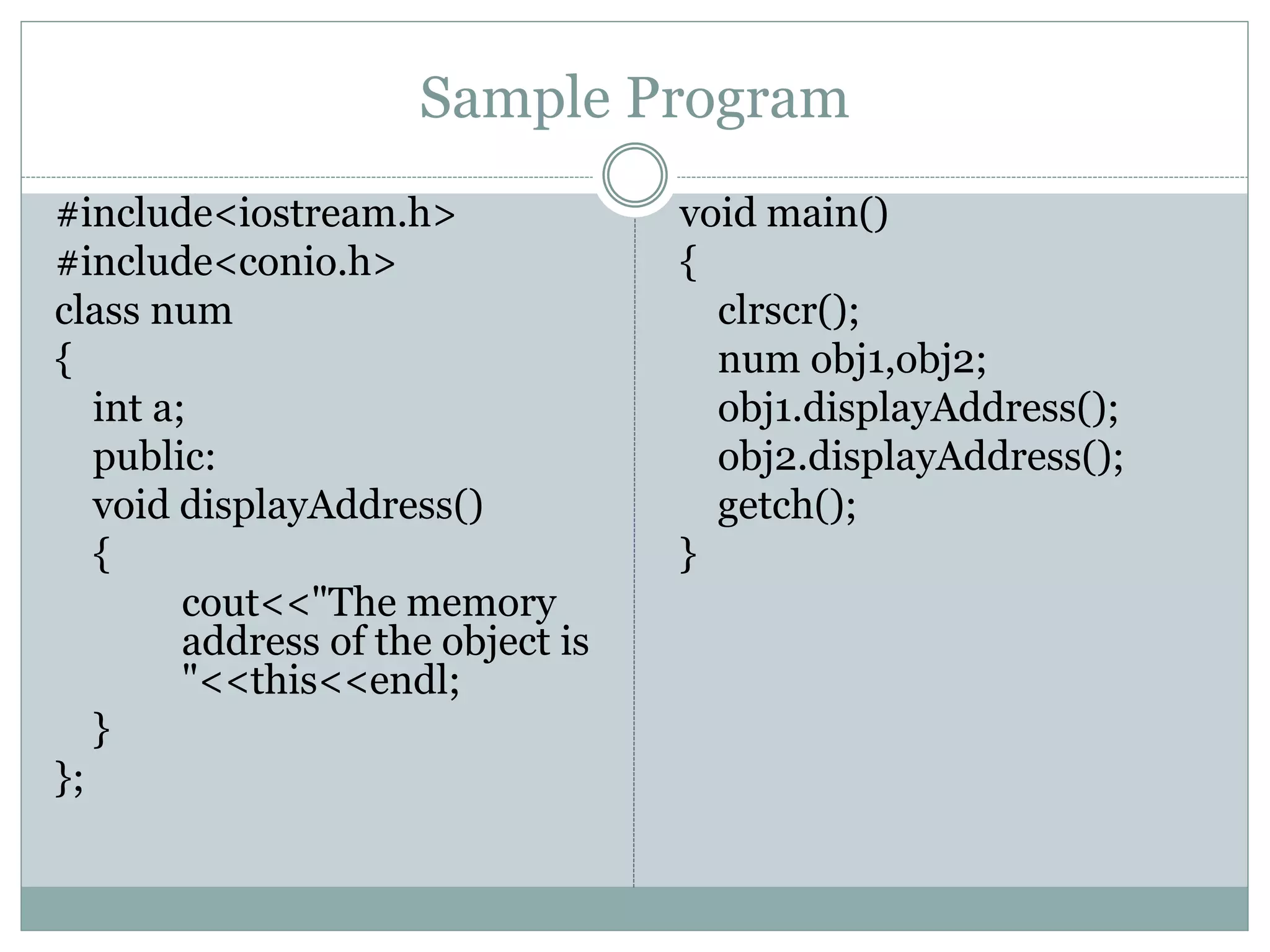 Sample Program
#include<iostream.h>
#include<conio.h>
class num
{
int a;
public:
void displayAddress()
{
cout<<"The memory
address of the object is
"<<this<<endl;
}
};
void main()
{
clrscr();
num obj1,obj2;
obj1.displayAddress();
obj2.displayAddress();
getch();
}
 