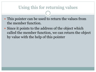 Using this for returning values
 This pointer can be used to return the values from
the member function.
 Since it points to the address of the object which
called the member function, we can return the object
by value with the help of this pointer
 