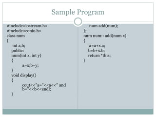 Sample Program
#include<iostream.h>
#include<conio.h>
class num
{
int a,b;
public:
num(int x, int y)
{
a=x;b=y;
}
void display()
{
cout<<"a="<<a<<" and
b="<<b<<endl;
}
num add(num);
};
num num:: add(num x)
{
a=a+x.a;
b=b+x.b;
return *this;
}
 