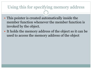 Using this for specifying memory address
 This pointer is created automatically inside the
member function whenever the member function is
invoked by the object.
 It holds the memory address of the object so it can be
used to access the memory address of the object
 