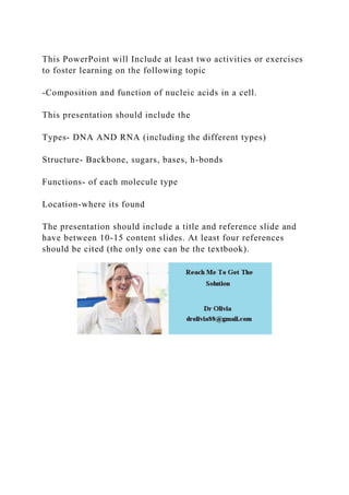 This PowerPoint will Include at least two activities or exercises
to foster learning on the following topic
-Composition and function of nucleic acids in a cell.
This presentation should include the
Types- DNA AND RNA (including the different types)
Structure- Backbone, sugars, bases, h-bonds
Functions- of each molecule type
Location-where its found
The presentation should include a title and reference slide and
have between 10-15 content slides. At least four references
should be cited (the only one can be the textbook).
 