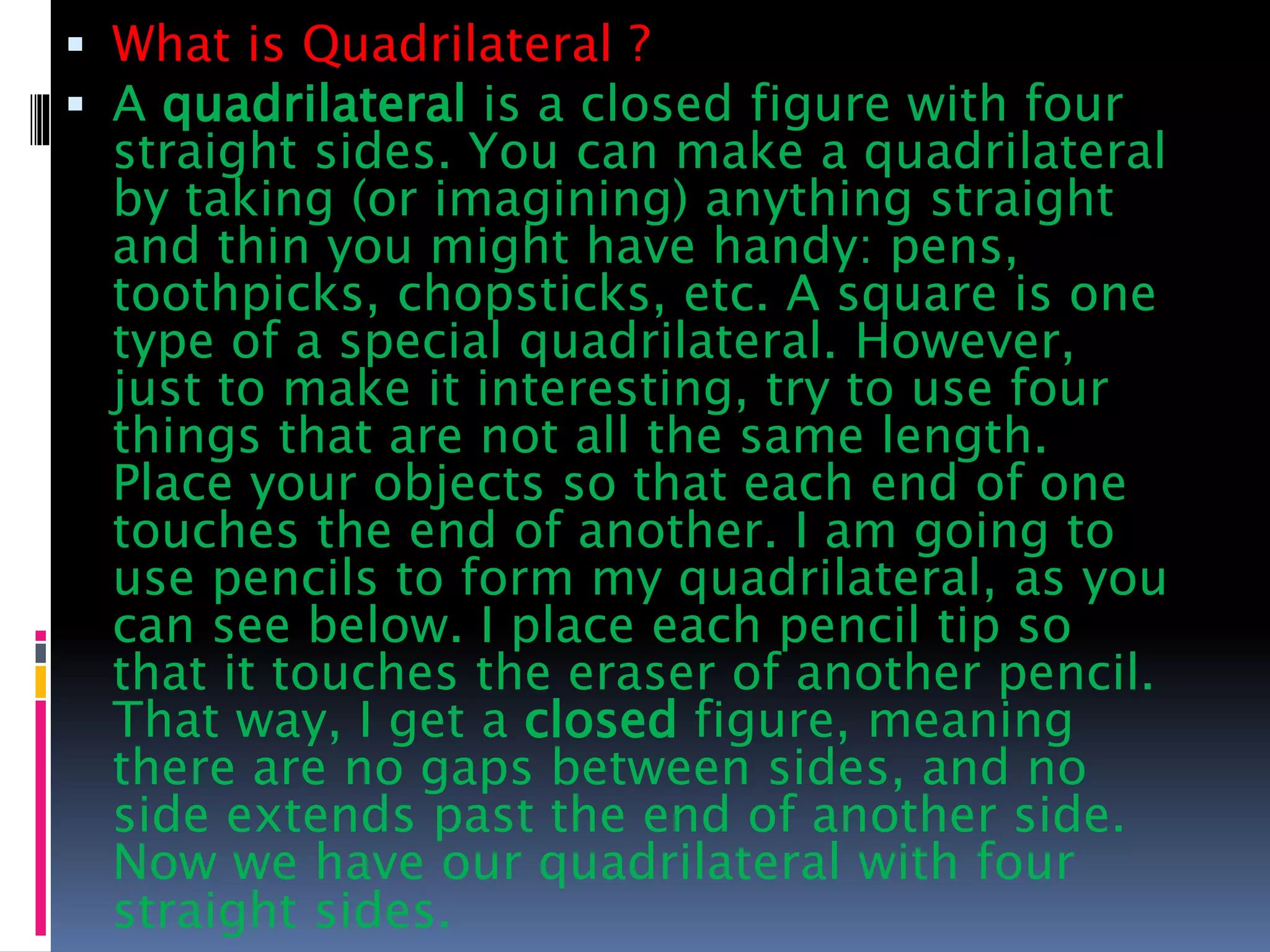  What is Quadrilateral ?
 A quadrilateral is a closed figure with four
straight sides. You can make a quadrilateral
by taking (or imagining) anything straight
and thin you might have handy: pens,
toothpicks, chopsticks, etc. A square is one
type of a special quadrilateral. However,
just to make it interesting, try to use four
things that are not all the same length.
Place your objects so that each end of one
touches the end of another. I am going to
use pencils to form my quadrilateral, as you
can see below. I place each pencil tip so
that it touches the eraser of another pencil.
That way, I get a closed figure, meaning
there are no gaps between sides, and no
side extends past the end of another side.
Now we have our quadrilateral with four
straight sides.
 