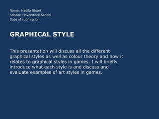 Name: Hadila Sharif
School: Haverstock School
Date of submission:

GRAPHICAL STYLE
This presentation will discuss all the different
graphical styles as well as colour theory and how it
relates to graphical styles in games. I will briefly
introduce what each style is and discuss and
evaluate examples of art styles in games.

 
