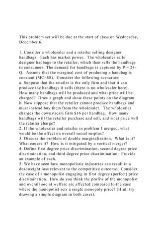 This problem set will be due at the start of class on Wednesday,
December 6.
1. Consider a wholesaler and a retailer selling designer
handbags. Each has market power. The wholesaler sells
designer hadbags to the retailer, which then sells the handbags
to consumers. The demand for handbags is captured by P = 24-
Q. Assume that the marginal cost of producing a handbag is
constant (MC=$8). Consider the following scenarios:
a. Suppose that the retailer is the only firm and that it can
produce the handbags it sells (there is no wholesaler here).
How many handbags will be produced and what price will be
charged? Draw a graph and show these points on the diagram.
b. Now suppose that the retailer cannot produce handbags and
must instead buy them from the wholesaler. The wholesaler
charges the downstream firm $16 per handbag. How many
handbags will the retailer purchase and sell, and what price will
the retailer charge?
2. If the wholesaler and retailer in problem 1 merged, what
would be the effect on overall social surplus?
3. Discuss the problem of double marginalization. What is it?
What causes it? How is it mitigated by a vertical merger?
4. Define first degree price discrimination, second degree price
discrimination, and third degree price discrimination. Provide
an example of each.
5. We have seen how monopolistic industries can result in a
deadweight loss relevant to the competitive outcome. Consider
the case of a monopolist engaging in first degree (perfect) price
discrimination. How do you think the profits of the monopolist
and overall social welfare are affected compared to the case
where the monopolist sets a single monopoly price? (Hint: try
drawing a simple diagram in both cases).
 