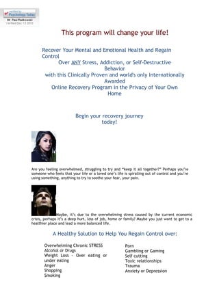 This program will change your life!

      Recover Your Mental and Emotional Health and Regain
      Control
             Over ANY Stress, Addiction, or Self-Destructive
                                 Behavior
       with this Clinically Proven and world's only Internationally
                                 Awarded
         Online Recovery Program in the Privacy of Your Own
                                  Home



                          Begin your recovery journey
                                     today!




Are you feeling overwhelmed, struggling to try and “keep it all together?” Perhaps you’re
someone who feels that your life or a loved one’s life is spiralling out of control and you’re
using something, anything to try to soothe your fear, your pain.




               Maybe, it’s due to the overwhelming stress caused by the current economic
crisis, perhaps it’s a deep hurt, loss of job, home or family? Maybe you just want to get to a
healthier place and lead a more balanced life.

            A Healthy Solution to Help You Regain Control over:

       Overwhelming Chronic STRESS                      Porn
       Alcohol or Drugs                                 Gambling or Gaming
       Weight Loss - Over eating or                     Self cutting
       under eating                                     Toxic relationships
       Anger                                            Trauma
       Shopping                                         Anxiety or Depression
       Smoking
 