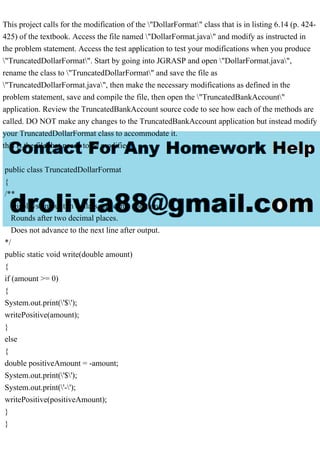 This project calls for the modification of the "DollarFormat" class that is in listing 6.14 (p. 424-
425) of the textbook. Access the file named "DollarFormat.java" and modify as instructed in
the problem statement. Access the test application to test your modifications when you produce
"TruncatedDollarFormat". Start by going into JGRASP and open "DollarFormat.java",
rename the class to "TruncatedDollarFormat" and save the file as
"TruncatedDollarFormat.java", then make the necessary modifications as defined in the
problem statement, save and compile the file, then open the "TruncatedBankAccount"
application. Review the TruncatedBankAccount source code to see how each of the methods are
called. DO NOT make any changes to the TruncatedBankAccount application but instead modify
your TruncatedDollarFormat class to accommodate it.
this is the file that needs to be modified
public class TruncatedDollarFormat
{
/**
Displays amount in dollars and cents notation.
Rounds after two decimal places.
Does not advance to the next line after output.
*/
public static void write(double amount)
{
if (amount >= 0)
{
System.out.print('$');
writePositive(amount);
}
else
{
double positiveAmount = -amount;
System.out.print('$');
System.out.print('-');
writePositive(positiveAmount);
}
}