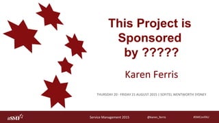 Service	Management	2015	
AU S T R A L I A
#SMConfAU	@karen_ferris	@karen_ferris	
This Project is
Sponsored
by ?????
Karen	Ferris	
THURSDAY	20	-	FRIDAY	21	AUGUST	2015	|	SOFITEL	WENTWORTH	SYDNEY	
 