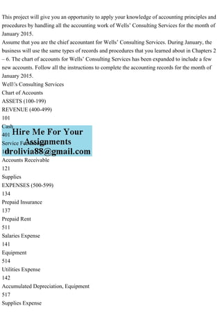 This project will give you an opportunity to apply your knowledge of accounting principles and
procedures by handling all the accounting work of Wells’ Consulting Services for the month of
January 2015.
Assume that you are the chief accountant for Wells’ Consulting Services. During January, the
business will use the same types of records and procedures that you learned about in Chapters 2
– 6. The chart of accounts for Wells’ Consulting Services has been expanded to include a few
new accounts. Follow all the instructions to complete the accounting records for the month of
January 2015.
Well's Consulting Services
Chart of Accounts
ASSETS (100-199)
REVENUE (400-499)
101
Cash
401
Service Fee Income
111
Accounts Receivable
121
Supplies
EXPENSES (500-599)
134
Prepaid Insurance
137
Prepaid Rent
511
Salaries Expense
141
Equipment
514
Utilities Expense
142
Accumulated Depreciation, Equipment
517
Supplies Expense
 