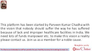This platform has been started by Parveen Kumar Chadha with
the vision that nobody should suffer the way he has suffered
because of lack and improper healthcare facilities in India. We
need lots of funds manpower etc. to make this vision a reality
please contact us. Join us as a member for a noble cause.
Brought to you by
The Nurses and attendants staff we provide for your healthy recovery for bookings Contact Us:-
 