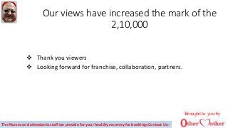 Our views have increased the mark of the
2,10,000
 Thank you viewers
 Looking forward for franchise, collaboration, partners.
Brought to you by
The Nurses and attendants staff we provide for your healthy recovery for bookings Contact Us:-
 