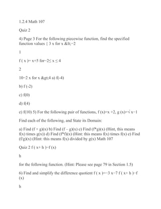 1.2.4 Math 107
Quiz 2
4) Page 3 For the following piecewise function, find the specified
function values { 3 x for x <−2
1
f ( x )= x+5 for−2≤ x ≤ 4
2
10−2 x for x >4 a) f(-4)
b) f (-2)
c) f(0)
d) f(4)
e) f(10) 5) For the following pair of functions, f (x)=x +2, g (x)=√ x−1
Find each of the following, and State its Domain:
a) Find (f + g)(x) b) Find (f – g)(x) c) Find (f*g)(x) (Hint, this means
f(x) times g(x)) d) Find (f*f)(x) (Hint: this means f(x) times f(x) e) Find
(f/g)(x) (Hint: this means f(x) divided by g(x) Math 107
Quiz 2 f ( x+ h )−f (x)
h
for the following function. (Hint: Please see page 79 in Section 1.5)
6) Find and simplify the difference quotient f ( x )=−3 x−7 f ( x+ h )−f
(x)
h
 