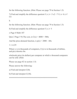 for the following function. (Hint: Please see page 79 in Section 1.5)
7) Find and simplify the difference quotient f ( x )=−3 x2 −7 f ( x+ h )−f
(x)
h
for the following function. (Hint: Please see page 79 in Section 1.5)
8) Find and simplify the difference quotient f ( x )= 5
x Page 4 Math 107
Quiz 2 Page 5 9) The cost, is C(x) = 4000 + 500x
And the price-demand function, is p(x) = 2000 – 60x
1 ≤ x≤25
Where x is in thousands of computers, C(x) is in thousands of dollars,
and p(x) denotes the
wholesale price (in dollars) per computer at which x thousand computers
can be sold. (Hint:
Please see page 82 in section 1.5)
Please answer the following:
a) Find and interpret C(0).
b) Find and interpret C(10).
************************************************
 