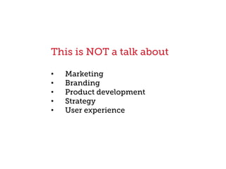 This is NOT a talk about
•  Marketing
•  Branding
•  Product development
•  Strategy
•  User experience
 