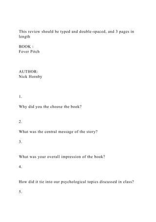 This review should be typed and double-spaced, and 3 pages in
length
BOOK :
Fever Pitch
AUTHOR:
Nick Hornby
1.
Why did you the choose the book?
2.
What was the central message of the story?
3.
What was your overall impression of the book?
4.
How did it tie into our psychological topics discussed in class?
5.
 