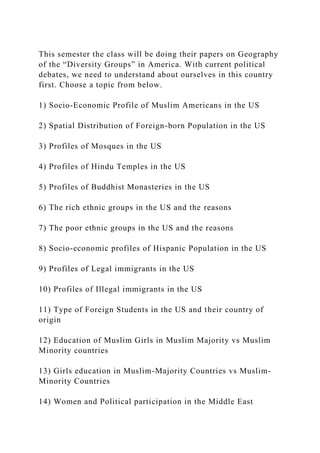 This semester the class will be doing their papers on Geography
of the “Diversity Groups” in America. With current political
debates, we need to understand about ourselves in this country
first. Choose a topic from below.
1) Socio-Economic Profile of Muslim Americans in the US
2) Spatial Distribution of Foreign-born Population in the US
3) Profiles of Mosques in the US
4) Profiles of Hindu Temples in the US
5) Profiles of Buddhist Monasteries in the US
6) The rich ethnic groups in the US and the reasons
7) The poor ethnic groups in the US and the reasons
8) Socio-economic profiles of Hispanic Population in the US
9) Profiles of Legal immigrants in the US
10) Profiles of Illegal immigrants in the US
11) Type of Foreign Students in the US and their country of
origin
12) Education of Muslim Girls in Muslim Majority vs Muslim
Minority countries
13) Girls education in Muslim-Majority Countries vs Muslim-
Minority Countries
14) Women and Political participation in the Middle East
 