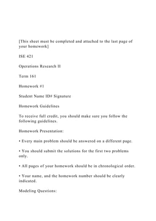[This sheet must be completed and attached to the last page of
your homework]
ISE 421
Operations Research II
Term 161
Homework #1
Student Name ID# Signature
Homework Guidelines
To receive full credit, you should make sure you follow the
following guidelines.
Homework Presentation:
• Every main problem should be answered on a different page.
• You should submit the solutions for the first two problems
only.
• All pages of your homework should be in chronological order.
• Your name, and the homework number should be clearly
indicated.
Modeling Questions:
 