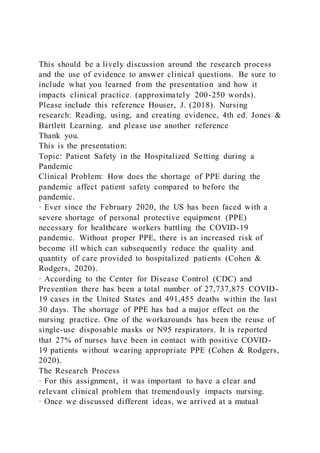 This should be a lively discussion around the research process
and the use of evidence to answer clinical questions. Be sure to
include what you learned from the presentation and how it
impacts clinical practice. (approximately 200-250 words).
Please include this reference Houser, J. (2018). Nursing
research: Reading, using, and creating evidence, 4th ed. Jones &
Bartlett Learning. and please use another reference
Thank you.
This is the presentation:
Topic: Patient Safety in the Hospitalized Setting during a
Pandemic
Clinical Problem: How does the shortage of PPE during the
pandemic affect patient safety compared to before the
pandemic.
· Ever since the February 2020, the US has been faced with a
severe shortage of personal protective equipment (PPE)
necessary for healthcare workers battling the COVID-19
pandemic. Without proper PPE, there is an increased risk of
become ill which can subsequently reduce the quality and
quantity of care provided to hospitalized patients (Cohen &
Rodgers, 2020).
· According to the Center for Disease Control (CDC) and
Prevention there has been a total number of 27,737,875 COVID-
19 cases in the United States and 491,455 deaths within the last
30 days. The shortage of PPE has had a major effect on the
nursing practice. One of the workarounds has been the reuse of
single-use disposable masks or N95 respirators. It is reported
that 27% of nurses have been in contact with positive COVID-
19 patients without wearing appropriate PPE (Cohen & Rodgers,
2020).
The Research Process
· For this assignment, it was important to have a clear and
relevant clinical problem that tremendously impacts nursing.
· Once we discussed different ideas, we arrived at a mutual
 