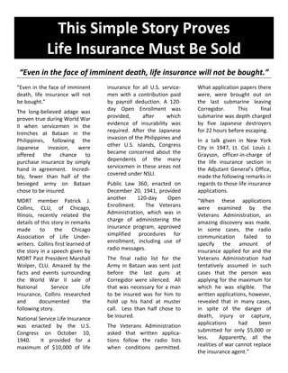 This Simple Story Proves
Life Insurance Must Be Sold
“Even in the face of imminent death, life insurance will not be bought.”
“Even in the face of imminent
death, life insurance will not
be bought.”
The long-believed adage was
proven true during World War
II when servicemen in the
trenches at Bataan in the
Philippines, following the
Japanese invasion, were
offered the chance to
purchase insurance by simply
hand in agreement. Incredi-
bly, fewer than half of the
besieged army on Bataan
chose to be insured.
MDRT member Patrick J.
Collins, CLU, of Chicago,
Illinois, recently related the
details of this story in remarks
made to the Chicago
Association of Life Under-
writers. Collins first learned of
the story in a speech given by
MDRT Past President Marshall
Wolper, CLU. Amazed by the
facts and events surrounding
the World War II sale of
National Service Life
Insurance, Collins researched
and documented the
following story.
National Service Life Insurance
was enacted by the U.S.
Congress on October 10,
1940. It provided for a
maximum of $10,000 of life
insurance for all U.S. service-
men with a contribution paid
by payroll deduction. A 120-
day Open Enrollment was
provided, after which
evidence of insurability was
required. After the Japanese
invasion of the Philippines and
other U.S. islands, Congress
became concerned about the
dependents of the many
servicemen in these areas not
covered under NSLI.
Public Law 360, enacted on
December 20, 1941, provided
another 120-day Open
Enrollment. The Veterans
Administration, which was in
charge of administering the
insurance program, approved
simplified procedures for
enrollment, including use of
radio messages.
The final radio list for the
Army in Bataan was sent just
before the last guns at
Corregidor were silenced. All
that was necessary for a man
to be insured was for him to
hold up his hand at muster
call. Less than half chose to
be insured.
The Veterans Administration
asked that written applica-
tions follow the radio lists
when conditions permitted.
What application papers there
were, were brought out on
the last submarine leaving
Corregidor. This final
submarine was depth charged
by five Japanese destroyers
for 22 hours before escaping.
In a talk given in New York
City in 1947, Lt. Col. Louis J.
Grayson, officer-in-charge of
the life insurance section in
the Adjutant General’s Office,
made the following remarks in
regards to those life insurance
applications.
“When these applications
were examined by the
Veterans Administration, an
amazing discovery was made.
In some cases, the radio
communication failed to
specify the amount of
insurance applied for and the
Veterans Administration had
tentatively assumed in such
cases that the person was
applying for the maximum for
which he was eligible. The
written applications, however,
revealed that in many cases,
in spite of the danger of
death, injury or capture,
applications had been
submitted for only $5,000 or
less. Apparently, all the
realities of war cannot replace
the insurance agent.”
 