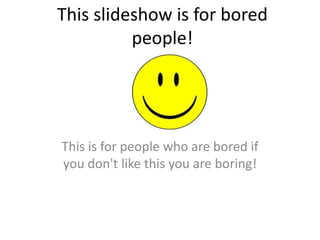 This slideshow is for bored people! This is for people who are bored if you don't like this you are boring! 