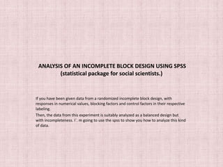 ANALYSIS OF AN INCOMPLETE BLOCK DESIGN USING SPSS 
(statistical package for social scientists.) 
If you have been given data from a randomized incomplete block design, with 
responses in numerical values, blocking factors and control factors in their respective 
labeling. 
Then, the data from this experiment is suitably analyzed as a balanced design but 
with incompleteness. I`. m going to use the spss to show you how to analyze this kind 
of data. 
 