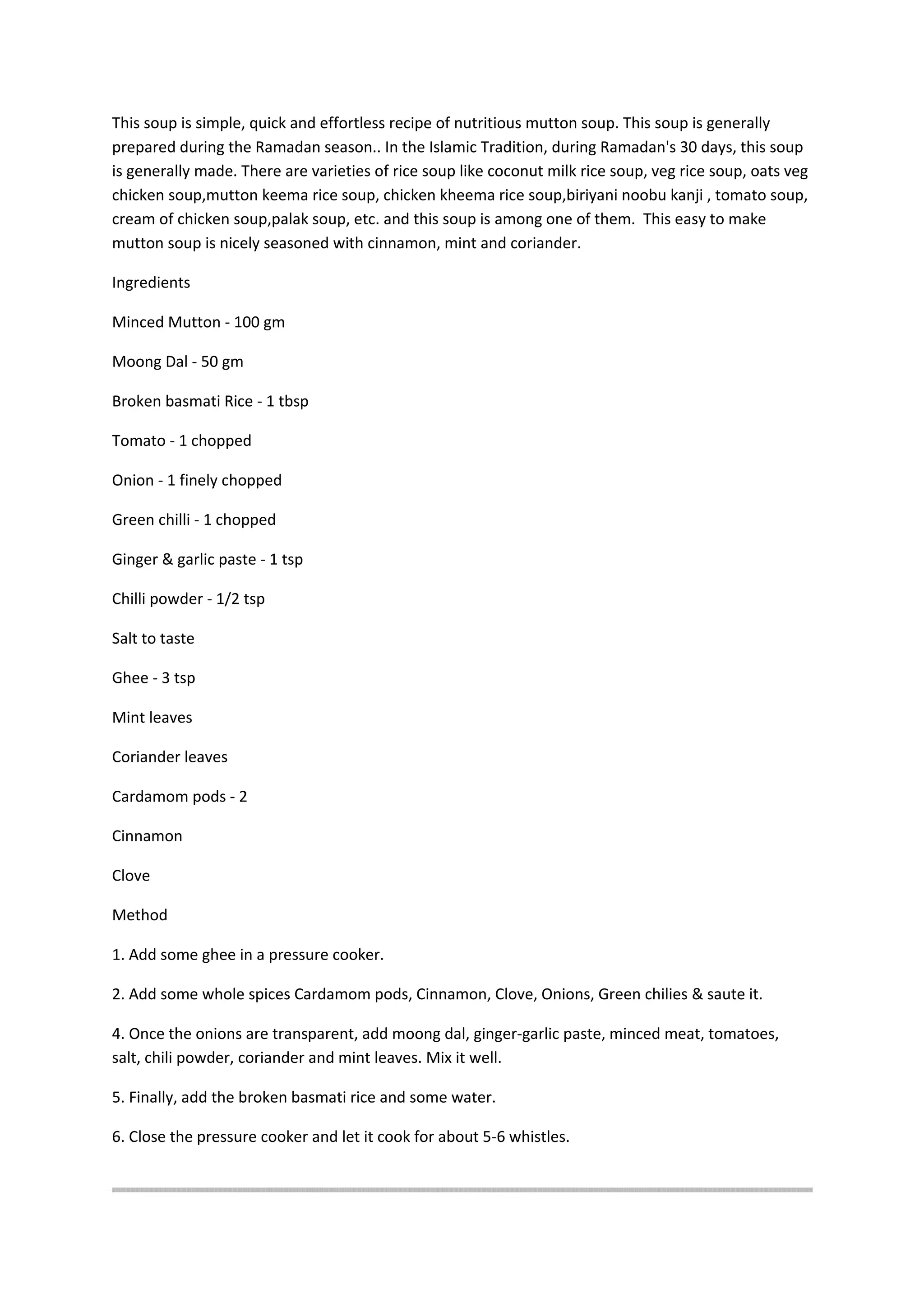 This soup is simple, quick and effortless recipe of nutritious mutton soup. This soup is generally
prepared during the Ramadan season.. In the Islamic Tradition, during Ramadan's 30 days, this soup
is generally made. There are varieties of rice soup like coconut milk rice soup, veg rice soup, oats veg
chicken soup,mutton keema rice soup, chicken kheema rice soup,biriyani noobu kanji , tomato soup,
cream of chicken soup,palak soup, etc. and this soup is among one of them. This easy to make
mutton soup is nicely seasoned with cinnamon, mint and coriander.
Ingredients
Minced Mutton - 100 gm
Moong Dal - 50 gm
Broken basmati Rice - 1 tbsp
Tomato - 1 chopped
Onion - 1 finely chopped
Green chilli - 1 chopped
Ginger & garlic paste - 1 tsp
Chilli powder - 1/2 tsp
Salt to taste
Ghee - 3 tsp
Mint leaves
Coriander leaves
Cardamom pods - 2
Cinnamon
Clove
Method
1. Add some ghee in a pressure cooker.
2. Add some whole spices Cardamom pods, Cinnamon, Clove, Onions, Green chilies & saute it.
4. Once the onions are transparent, add moong dal, ginger-garlic paste, minced meat, tomatoes,
salt, chili powder, coriander and mint leaves. Mix it well.
5. Finally, add the broken basmati rice and some water.
6. Close the pressure cooker and let it cook for about 5-6 whistles.