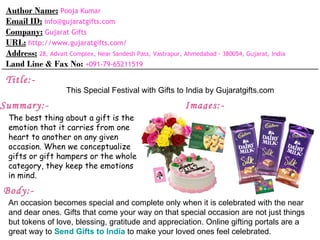 Author Name: Pooja Kumar
 Email ID: info@gujaratgifts.com
 Company: Gujarat Gifts
 URL: http://www.gujaratgifts.com/
 Address: 28, Advait Complex, Near Sandesh Pass, Vastrapur, Ahmedabad - 380054, Gujarat, India
 Land Line & Fax No: +091-79-65211519
 Title:-
                     This Special Festival with Gifts to India by Gujaratgifts.com
Summary:-                                                   Images:-
 The best thing about a gift is the
 emotion that it carries from one
 heart to another on any given
 occasion. When we conceptualize
 gifts or gift hampers or the whole
 category, they keep the emotions
 in mind.
Body:-
 An occasion becomes special and complete only when it is celebrated with the near
 and dear ones. Gifts that come your way on that special occasion are not just things
 but tokens of love, blessing, gratitude and appreciation. Online gifting portals are a
 great way to Send Gifts to India to make your loved ones feel celebrated.
 