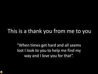 This is a thank you from me to you
“When times get hard and all seems
lost I look to you to help me find my
way and I love you for that”.
 