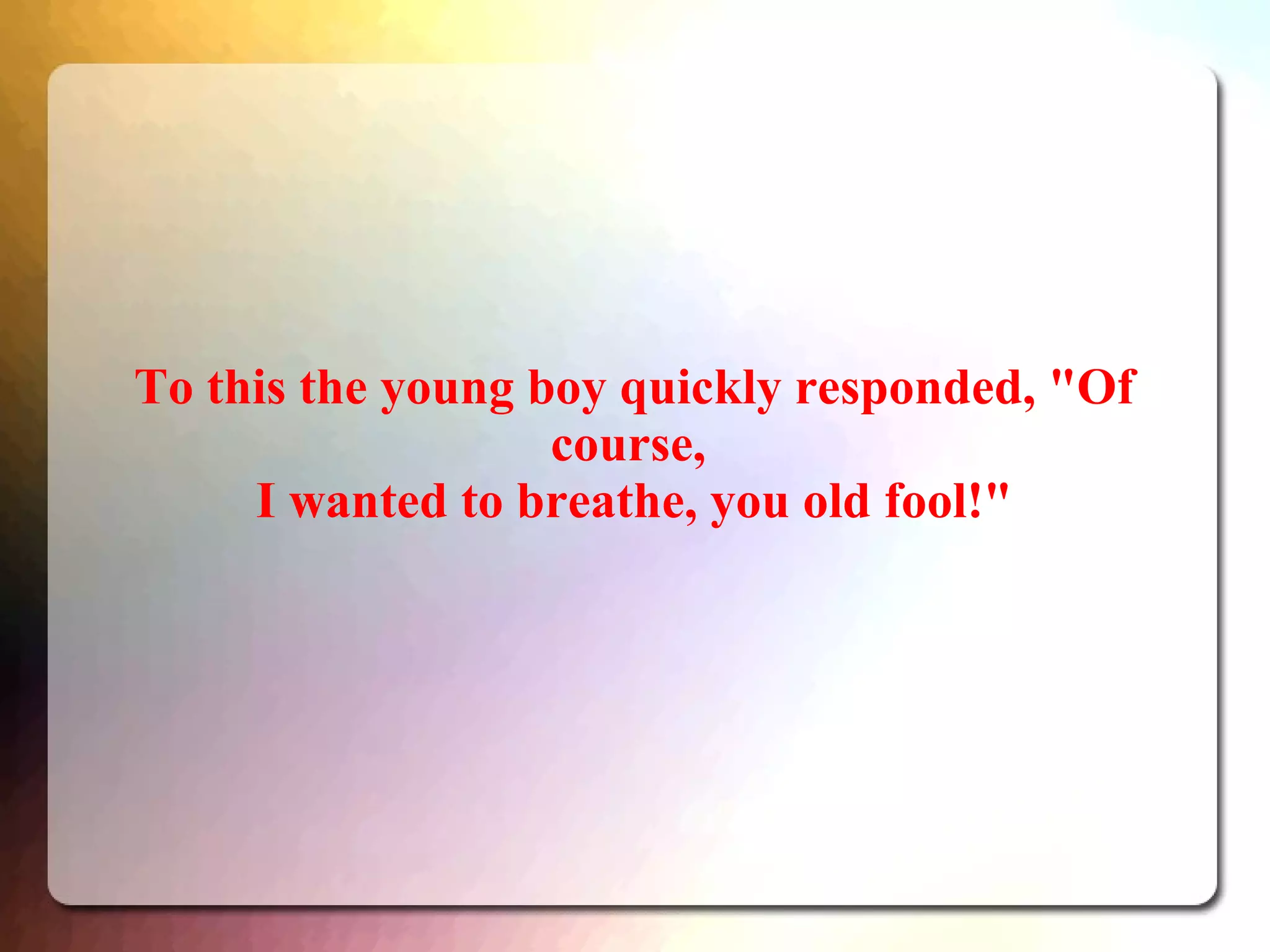 To this the young boy quickly responded, "Of
course,
I wanted to breathe, you old fool!"