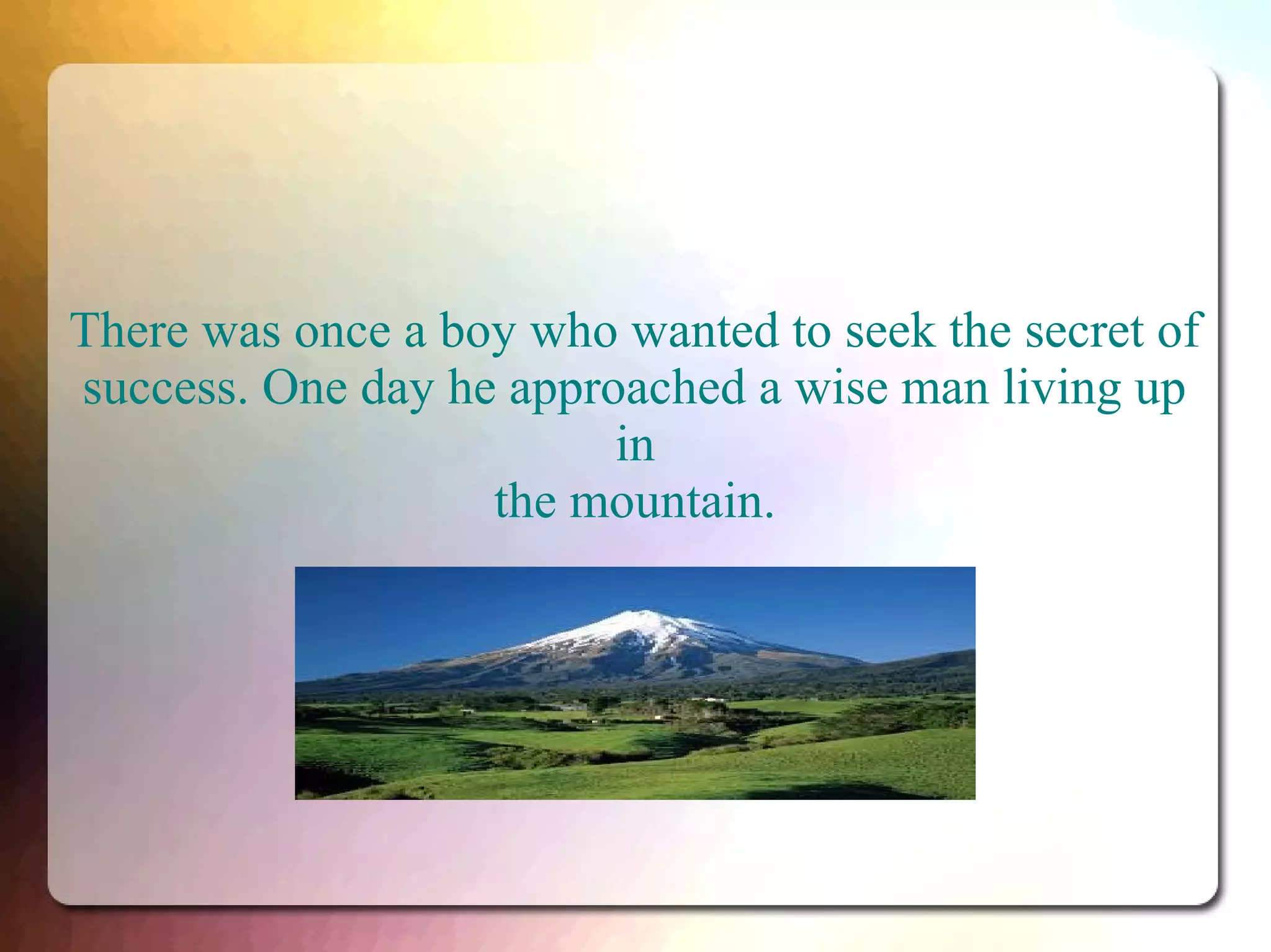 There was once a boy who wanted to seek the secret of
success. One day he approached a wise man living up
in
the mountain.