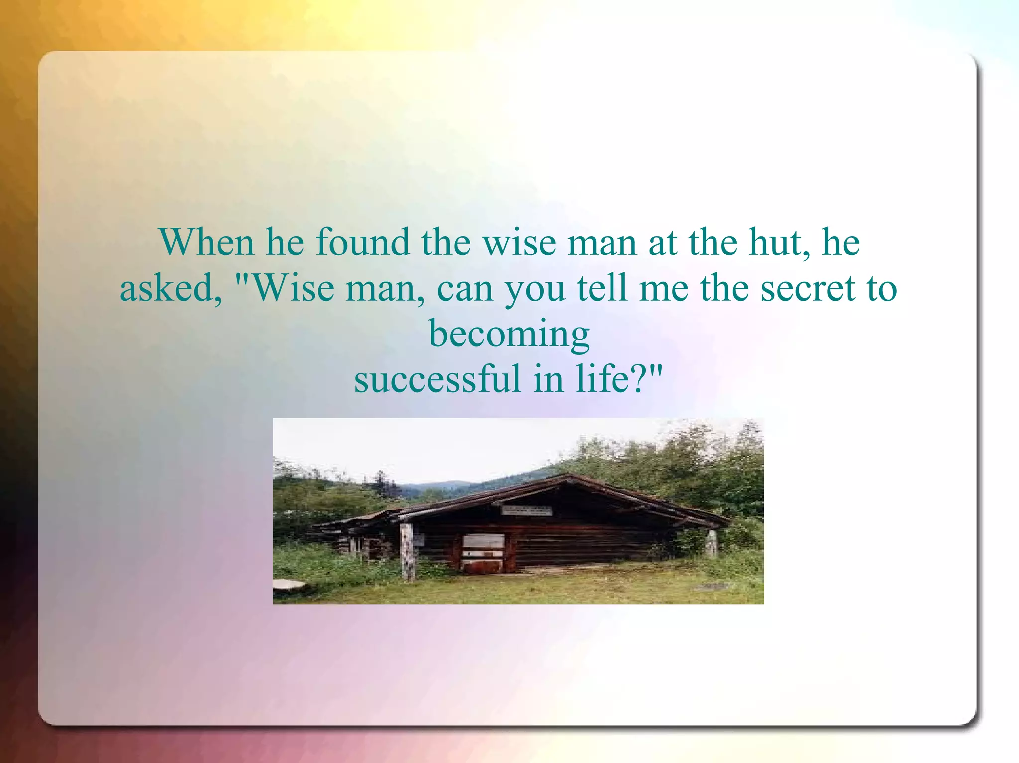 When he found the wise man at the hut, he
asked, "Wise man, can you tell me the secret to
becoming
successful in life?"