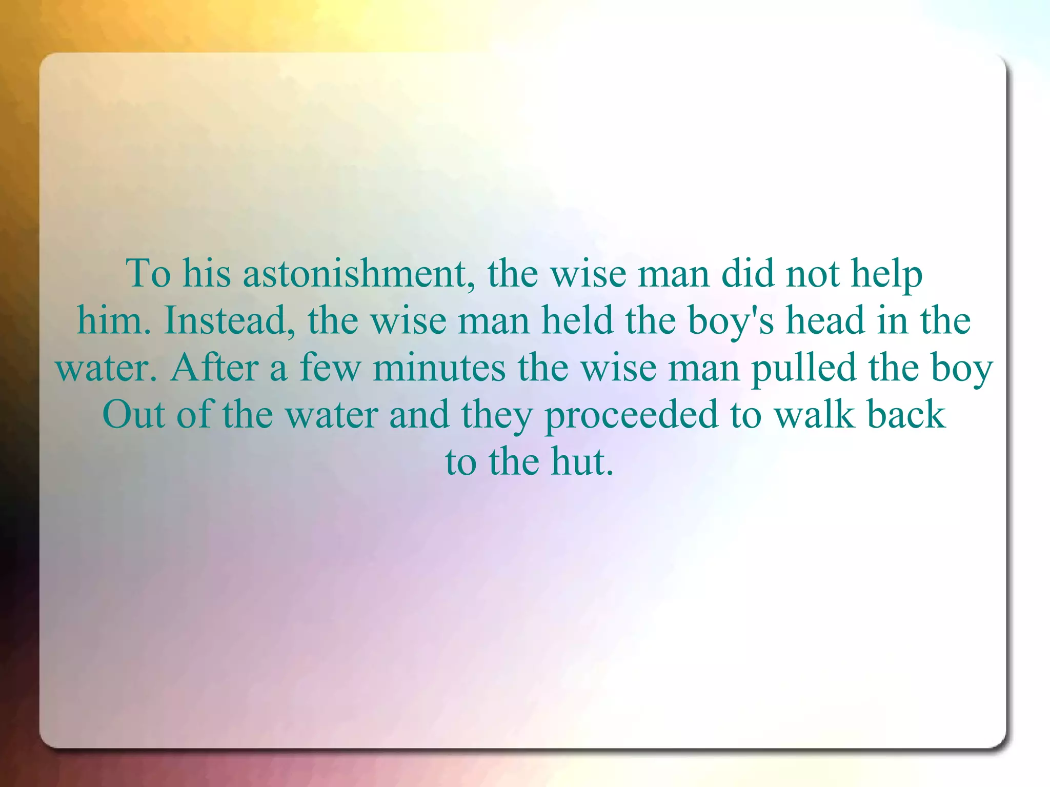 To his astonishment, the wise man did not help
him. Instead, the wise man held the boy's head in the
water. After a few minutes the wise man pulled the boy
Out of the water and they proceeded to walk back
to the hut.