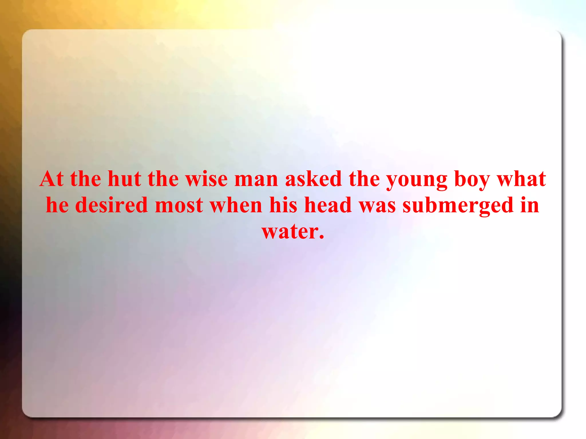 At the hut the wise man asked the young boy what
he desired most when his head was submerged in
water.