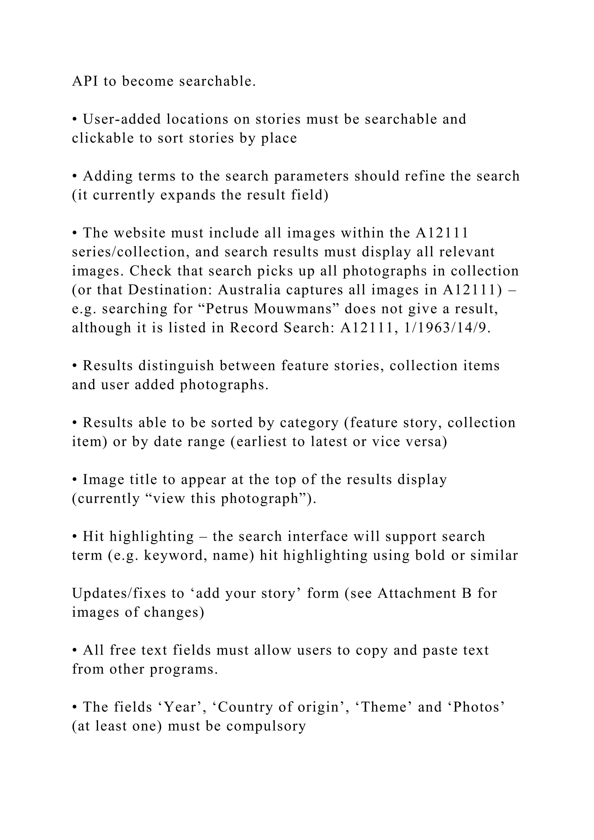 API to become searchable.
• User-added locations on stories must be searchable and
clickable to sort stories by place
• Adding terms to the search parameters should refine the search
(it currently expands the result field)
• The website must include all images within the A12111
series/collection, and search results must display all relevant
images. Check that search picks up all photographs in collection
(or that Destination: Australia captures all images in A12111) –
e.g. searching for “Petrus Mouwmans” does not give a result,
although it is listed in Record Search: A12111, 1/1963/14/9.
• Results distinguish between feature stories, collection items
and user added photographs.
• Results able to be sorted by category (feature story, collection
item) or by date range (earliest to latest or vice versa)
• Image title to appear at the top of the results display
(currently “view this photograph”).
• Hit highlighting – the search interface will support search
term (e.g. keyword, name) hit highlighting using bold or similar
Updates/fixes to ‘add your story’ form (see Attachment B for
images of changes)
• All free text fields must allow users to copy and paste text
from other programs.
• The fields ‘Year’, ‘Country of origin’, ‘Theme’ and ‘Photos’
(at least one) must be compulsory
 